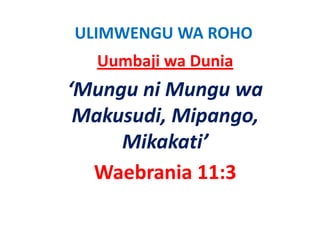 ULIMWENGU WA ROHO
  Uumbaji wa Dunia
‘Mungu ni Mungu wa 
 Makusudi, Mipango, 
   k di i
     Mikakati’
  Waebrania 11:3
  Waebrania 11:3
 