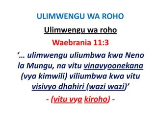 ULIMWENGU WA ROHO
        Ulimwengu wa roho
           Waebrania 11:3
‘… ulimwengu uliumbwa kwa Neno 
‘ li              li b k       N
la Mungu, na vitu vinavyoonekana
la Mungu, na vitu vinavyoonekana
 (vya kimwili) viliumbwa kwa vitu 
    visivyo dhahiri (wazi wazi)’
             dh h (            )’
         ‐ (vitu vya kiroho)
           (vitu vya kiroho) ‐
 