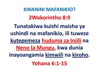 KWANINI MAFANIKIO?
        2Wakorintho 8:9
  Tunatakiwa kuishi maisha ya 
 ushindi na mafanikio, ili tuweze 
 ushindi na mafanikio ili tuweze
 kutegemeza huduma za Injili na 
     g                       j
   Neno la Mungu, kwa dunia 
inayoangamia kimwili na kiroho.
          Yohana 6:1‐15
          Y h    6 1 15
 