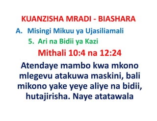 KUANZISHA MRADI ‐ BIASHARA
A. Misingi Mikuu ya Ujasiliamali
   5.  Ari na Bidii ya Kazi
    Mithali 10:4 na 12:24
            10:4 na
Atendaye mambo kwa mkono
          mambo kwa
mlegevu atakuwa maskini, bali
mikono yake yeye aliye na bidii
 ik       k        li     bidii, 
 hutajirisha. Naye
 hutajirisha. Naye atatawala
 