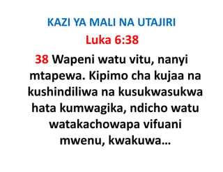 KAZI YA MALI NA UTAJIRI
          Luka 6:38
 38 Wapeni watu vitu, nanyi 
mtapewa. Kipimo cha kujaa na 
mtapewa Kipimo cha kujaa na
kushindiliwa na kusukwasukwa 
 hata kumwagika, ndicho watu 
    watakachowapa vifuani 
      mwenu, kwakuwa… 
      mwenu kwakuwa
 