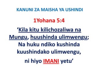 KANUNI ZA MAISHA YA USHINDI

        1Yohana 5:4
  ‘Kila kitu kilichozaliwa na 
Mungu, huushinda ulimwengu; 
   Na huku ndiko kushinda 
       h k dik k hi d
  kuushindako ulimwengu, 
  kuushindako ulimwengu
     ni hiyo 
     ni hiyo IMANI yetu’
                   yetu
 