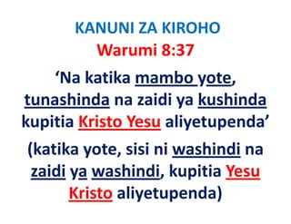 KANUNI ZA KIROHO
         Warumi 8:37
    ‘Na katika mambo yote, 
tunashinda na zaidi ya kushinda
             na zaidi ya kushinda
kupitia Kristo Yesu aliyetupenda
kupitia Kristo Yesu aliyetupenda’
(katika yote, sisi ni washindi na 
(katika yote, sisi ni washindi na
 zaidi ya washindi, kupitia Yesu 
       Kristo aliyetupenda)
 