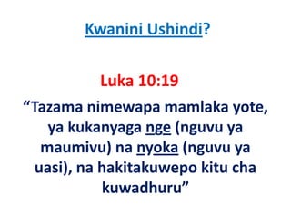 Kwanini Ushindi?

            Luka 10:19
“Tazama nimewapa mamlaka yote, 
    ya kukanyaga nge (nguvu ya 
    ya kukanyaga nge (nguvu ya
   maumivu) na nyoka (nguvu ya 
             )     y   ( g    y
  uasi), na hakitakuwepo kitu cha 
            kuwadhuru”
            k     dh ”
 