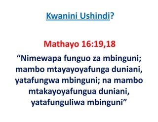Kwanini Ushindi?

       Mathayo 16:19,18
“Nimewapa funguo za mbinguni; 
mambo mtayayoyafunga duniani, 
mambo mtayayoyafunga duniani
y
yatafungwa mbinguni; na mambo 
       g        g ;
   mtakayoyafungua duniani, 
    yatafunguliwa mbinguni”
        f    li    bi    i”
 