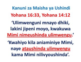 Kanuni za Maisha ya Ushindi
 Yohana 16:33, Yohana 14:12
  ‘Ulimwenguni mnayo dhiki, 
 lakini jipeni moyo, kwakuwa 
 l ki i ji   i       k k
Mimi nimeushinda ulimwengu.
Mimi nimeushinda ulimwengu ’
‘Kwahiyo kila aniaminiye Mimi
 Kwahiyo kila aniaminiye Mimi, 
    y                     g
  naye ataushinda ulimwengu
  kama Mimi nilivyoushinda’.
 