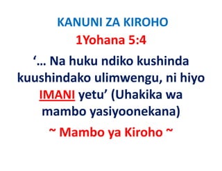 KANUNI ZA KIROHO
        1Yohana 5:4
  ‘… Na huku ndiko kushinda 
kuushindako ulimwengu, ni hiyo 
k hi d k li              i hi
   IMANI yetu’ (Uhakika wa 
         yetu (Uhakika wa
           y y
    mambo yasiyoonekana)  )
     ~ Mambo ya Kiroho ~
 
