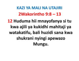 KAZI YA MALI NA UTAJIRI
     2Wakorintho 9:8 – 13
12 Huduma hii mnayofanya si tu 
 kwa ajili ya kukidhi mahitaji ya 
 kwa ajili ya kukidhi mahitaji ya
 watakatifu, bali huzidi sana kwa 
            ,
    shukrani nyingi apewazo 
              Mungu. 
 