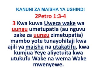KANUNI ZA MAISHA YA USHINDI
            2Petro 1:3‐4
  3 Kwa
  3 Kwa kuwa Uweza wake wa
  uungu umetupatia (au nguvu
   zake za uungu zimetupatia) 
      k                        )
 mambo yote
 mambo yote tunayohitaji kwa
ajili ya maisha na utakatifu, kwa
   kumjua Yeye aliyetuita kwa
 utukufu Wake na wema Wake 
           mwenyewe. 
 
