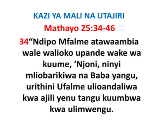 KAZI YA MALI NA UTAJIRI
       Mathayo 25:34‐46
34“Ndipo Mfalme atawaambia 
 wale walioko upande wake wa 
 wale walioko upande wake wa
       kuume, ‘Njoni, ninyi 
                 j
  mliobarikiwa na Baba yangu, 
  urithini Ufalme ulioandaliwa 
    ithi i Uf l    li   d li
 kwa ajili yenu tangu kuumbwa 
 kwa ajili yenu tangu kuumbwa
         kwa ulimwengu.
 