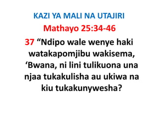 KAZI YA MALI NA UTAJIRI
     Mathayo 25:34‐46
37 “Ndipo wale wenye haki 
 watakapomjibu wakisema, 
 watakapomjibu wakisema
‘Bwana, ni lini tulikuona una 
        ,
njaa tukakulisha au ukiwa na 
    kiu tukakunywesha?
 