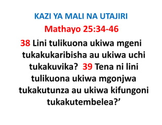 KAZI YA MALI NA UTAJIRI
        Mathayo 25:34‐46
38 Lini tulikuona ukiwa mgeni 
 tukakukaribisha au ukiwa uchi 
 tukakukaribisha au ukiwa uchi
   tukakuvika?  39 Tena ni lini 
    tulikuona ukiwa mgonjwa 
tukakutunza au ukiwa kifungoni 
        tukakutembelea?
        tukakutembelea?’ 
 