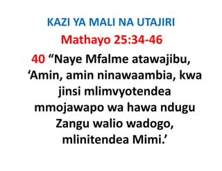KAZI YA MALI NA UTAJIRI
      Mathayo 25:34‐46
 40 “Naye Mfalme atawajibu, 
‘Amin amin ninawaambia kwa
 Amin, amin ninawaambia, kwa 
     j
     jinsi mlimvyotendea 
                y
  mmojawapo wa hawa ndugu 
     Zangu walio wadogo, 
       mlinitendea Mimi.
       mlinitendea Mimi ’ 
 