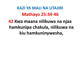 KAZI YA MALI NA UTAJIRI
      Mathayo 25:34‐46
42 Kwa maana nilikuwa na njaa 
hamkunipa chakula, nilikuwa na 
hamkunipa chakula nilikuwa na
     kiu hamkuninywesha,
                  y      ,
 