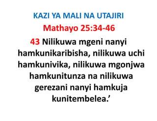KAZI YA MALI NA UTAJIRI
     Mathayo 25:34‐46
  43 Nilikuwa mgeni nanyi 
hamkunikaribisha, nilikuwa uchi 
hamkunikaribisha nilikuwa uchi
hamkunivika, nilikuwa mgonjwa 
            ,           g j
  hamkunitunza na nilikuwa 
   gerezani nanyi hamkuja 
        kunitembelea.
        kunitembelea ’ 
 