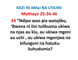 KAZI YA MALI NA UTAJIRI
       Mathayo 25:34‐46
44 “Ndipo wao pia watajibu, 
‘Bwana ni lini tulikuona ukiwa
 Bwana ni lini tulikuona ukiwa 
na njaa au kiu, au ukiwa mgeni 
    j          ,           g
au uchi , au ukiwa mgonjwa na 
      kifungoni na hatuku‐
          kuhudumia?
 