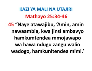 KAZI YA MALI NA UTAJIRI
       Mathayo 25:34‐46
45 “Naye atawajibu, ‘Amin, amin 
 nawaambia, kwa jinsi ambavyo 
 nawaambia kwa jinsi ambavyo
  hamkumtendea mmojawapo 
                       j    p
   wa hawa ndugu zangu walio 
 wadogo, hamkunitendea mimi.’
 