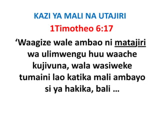 KAZI YA MALI NA UTAJIRI
         1Timotheo 6:17
‘Waagize wale ambao ni matajiri
   wa ulimwengu huu waache 
   wa ulimwengu huu waache
    kujivuna, wala wasiweke 
      j       ,
 tumaini lao katika mali ambayo 
        si ya hakika, bali …
 
