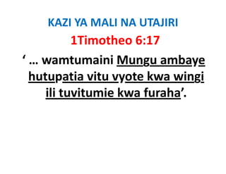 KAZI YA MALI NA UTAJIRI
           1Timotheo 6:17
‘ … wamtumaini Mungu ambaye 
  hutupatia vitu vyote kwa wingi 
  hutupatia vitu vyote kwa wingi
     ili tuvitumie kwa furaha’.
 