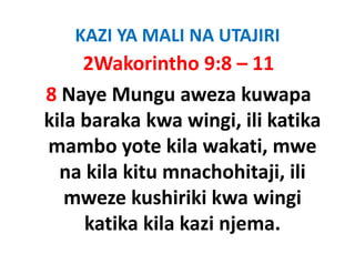 KAZI YA MALI NA UTAJIRI
     2Wakorintho 9:8 – 11
8 Naye Mungu aweza kuwapa 
kila baraka kwa wingi, ili katika 
kila baraka kwa wingi ili katika
mambo yote kila wakati, mwe 
          y               ,
  na kila kitu mnachohitaji, ili 
   mweze kushiriki kwa wingi 
     katika kila kazi njema. 
     katika kila kazi njema
 