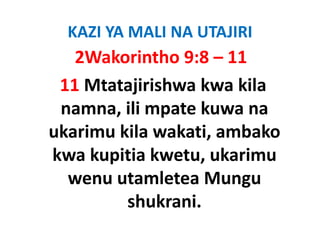 KAZI YA MALI NA UTAJIRI
   2Wakorintho 9:8 – 11
 11 Mtatajirishwa kwa kila 
 namna, ili mpate kuwa na 
 namna ili mpate kuwa na
ukarimu kila wakati, ambako 
                   ,
kwa kupitia kwetu, ukarimu 
  wenu utamletea Mungu 
         shukrani.
         shukrani
 
