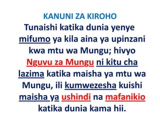 KANUNI ZA KIROHO
  Tunaishi katika dunia yenye 
mifumo ya kila aina ya upinzani
         ya kila aina ya upinzani 
   kwa mtu wa Mungu; hivyo 
                      g ; y
   Nguvu za Mungu ni kitu cha 
lazima katika maisha ya mtu wa 
 Mungu, ili kumwezesha kuishi 
 Mungu ili kumwezesha kuishi
maisha ya ushindi na mafanikio
        y
     katika dunia kama hii.
 