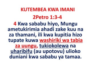 KUTEMBEA KWA IMANI
           2Petro 1:3‐4
  4 Kwa sababu hi
           b b hiyo, Mungu
ametukirimia ahadi zake kuu na
za thamani, ili kwa kupitia hizo
tupate kuwa washiriki wa tabia
   za uungu, tukiokolewa na
          g ,
 uharibifu (au upotovu) ulioko
 duniani kwa sababu ya tamaa
                        tamaa.
 