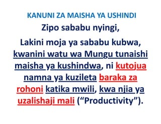KANUNI ZA MAISHA YA USHINDI
       Zipo sababu nyingi, 
  Lakini moja ya sababu kubwa, 
kwanini watu wa Mungu tunaishi 
kwanini watu wa Mungu tunaishi
maisha ya kushindwa, ni kutojua
         y             ,       j
   namna ya kuzileta baraka za 
 rohoni k k
   h     katika mwili, kwa njia ya
                    l k
 uzalishaji mali ( Productivity ).
 uzalishaji mali (“Productivity”)
 