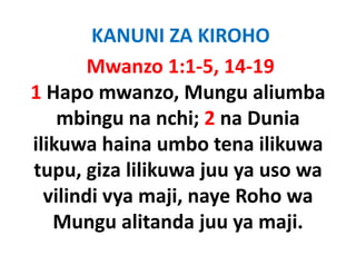 KANUNI ZA KIROHO
        Mwanzo 1:1‐5, 14‐19
1H Hapo mwanzo, Mungu aliumba
                    M      li b
    mbingu na nchi; 2 na Dunia
                nchi; 2
ilikuwa haina umbo tena ilikuwa
tupu, giza lilikuwa juu ya uso wa
  vilindi vya maji, naye R h wa
   ili di        ji      Roho
   Mungu alitanda juu ya maji
                           maji. 
 