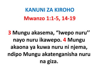 KANUNI ZA KIROHO
      Mwanzo 1:1‐5, 14‐19

3 Mungu akasema “Iwepo nuru’’ 
         akasema,  Iwepo nuru
  nayo nuru ikawepo. 4 Mungu
 akaona ya kuwa nuru ni njema, 
ndipo M
 di Mungu akatenganisha nuru
              k        ih
            na giza
               giza. 
 