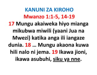 KANUNI ZA KIROHO
        Mwanzo 1:1‐5, 14‐19
17 Mungu
17 Mungu akaiweka hiyo mianga
  mikubwa miwili (yaani Jua na
                     (y
  Mwezi) katika anga ili iangaze
dunia. 18 … Mungu akaona kuwa
 hili nalo ni jema 19 Ikawa jioni
              jema. 19      jioni, 
   ikawa asubuhi, siku ya nne.
                   ,    y
 