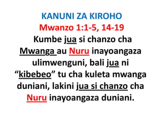 KANUNI ZA KIROHO
      Mwanzo 1:1‐5, 14‐19
    Kumbe jua si chanzo chacha 
  Mwanga au Nuru inayoangaza
        g               y   g
    ulimwenguni, bali jua ni
“kibebeo” tu cha kuleta mwanga
 duniani, lakini
 duniani lakini jua si chanzo cha
                              cha 
   Nuru inayoangaza duniani.
            y    g
 