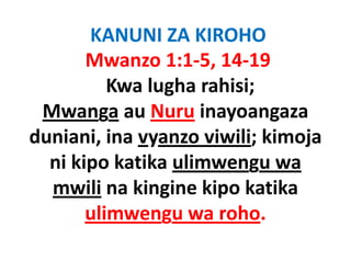 KANUNI ZA KIROHO
       Mwanzo 1:1‐5, 14‐19
          Kwa lugha rahisi;
 Mwanga au Nuru inayoangaza
        g              y     g
duniani, ina vyanzo viwili; kimoja
  ni kipo katika ulimwengu wa
  mwili na kingine kipo katika
       ulimwengu wa roho.
                g
 