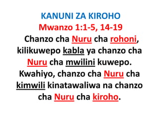KANUNI ZA KIROHO
      Mwanzo 1:1‐5, 14‐19
  Chanzo cha Nuru cha rohoni
           cha Nuru cha rohoni, 
kilikuwepo kabla ya chanzo cha 
         p        y
   Nuru cha mwilini kuwepo.
 Kwahiyo, chanzo cha Nuru cha 
kimwili kinatawaliwa na chanzo
      cha Nuru cha kiroho. 
 