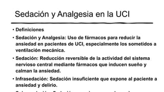 Sedación y Analgesia en la UCI
• Definiciones
• Sedación y Analgesia: Uso de fármacos para reducir la
ansiedad en pacientes de UCI, especialmente los sometidos a
ventilación mecánica.
• Sedación: Reducción reversible de la actividad del sistema
nervioso central mediante fármacos que inducen sueño y
calman la ansiedad.
• Infrasedación: Sedación insuficiente que expone al paciente a
ansiedad y delirio.
 