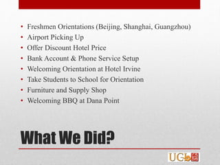 What We Did?
• Freshmen Orientations (Beijing, Shanghai, Guangzhou)
• Airport Picking Up
• Offer Discount Hotel Price
• Bank Account & Phone Service Setup
• Welcoming Orientation at Hotel Irvine
• Take Students to School for Orientation
• Furniture and Supply Shop
• Welcoming BBQ at Dana Point
 