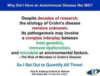 Why Did I Have an Autoimmune Disease like IBD?

Despite decades of research,
the etiology of Crohn's disease
remains unknown.
Its pathogenesis may involve
a complex interplay between
host genetics,
immune dysfunction,
and microbial or environmental factors.
--The Role of Microbes in Crohn's Disease

So I Set Out to Quantify All Three!
Paul B. Eckburg & David A. Relman
Clin Infect Dis. 44:256-262 (2007)

 