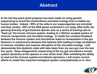 Abstract
In the last few years great progress has been made on using genetic
sequencing to reveal the extraordinary microbial ecology that co-habits our
human bodies. Indeed, ~90% of the cells in our superorganism are microbial
and they contain ~99% of the DNA genes contained in our body. After birth, the
growing diversity of gut bacterial species acts as a series of training sets to
"boot up" the human immune system, leading to a lifetime coupled system of
immune components and microbial ecology. In health the constant feedback
between the immune system and microbiome leads to homeostasis in the gut.
However, in autoimmune diseases this balance fails leading to large oscillations
in immune variables and massive disruption of the microbial ecology. I will
demonstrate this dysbiotic state with data taken from my own gut over the last
five years. Deep metagenomic sequencing of the my gut microbiome reveals
system dynamics at the species or even strain level. After exhibiting the ability
to read out the immune system-microbiome dynamics, I will review current
efforts to model this important biological system computationally or in vitro.

 