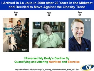 I Arrived in La Jolla in 2000of My Body andin the Midwest
By Measuring the State After 20 Years ―Tuning‖ It
Using Nutrition and Exercise, Ithe Obesity Trend
and Decided to Move Against Became Healthier
Age
41

Age
51

Age
61

1999
2000
1999

1989

I Reversed My Body’s Decline By
Quantifying and Altering Nutrition and Exercise
http://lsmarr.calit2.net/repository/LS_reading_recommendations_FiRe_2011.pdf

2010

 