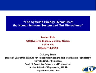 ―The Systems Biology Dynamics of
the Human Immune System and Gut Microbiome‖

Invited Talk
UCI Systems Biology Seminar Series
Irvine, CA
October 14, 2013
Dr. Larry Smarr
Director, California Institute for Telecommunications and Information Technology
Harry E. Gruber Professor,
Dept. of Computer Science and Engineering
Jacobs School of Engineering, UCSD
1
http://lsmarr.calit2.net

 