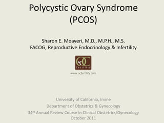 Polycystic Ovary Syndrome 
           (PCOS)
     Sharon E. Moayeri, M.D., M.P.H., M.S.
 FACOG, Reproductive Endocrinology & Infertility



                      www.ocfertility.com




               University of California, Irvine
         Department of Obstetrics & Gynecology
34rd Annual Review Course in Clinical Obstetrics/Gynecology
                       October 2011
 