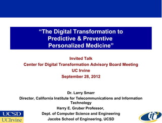 “The Digital Transformation to
             Predictive & Preventive
             Personalized Medicine”

                          Invited Talk
  Center for Digital Transformation Advisory Board Meeting
                           UC Irvine
                      September 28, 2012


                             Dr. Larry Smarr
Director, California Institute for Telecommunications and Information
                                Technology
                       Harry E. Gruber Professor,
             Dept. of Computer Science and Engineering
                                                                        1
                 Jacobs School of Engineering, UCSD
 
