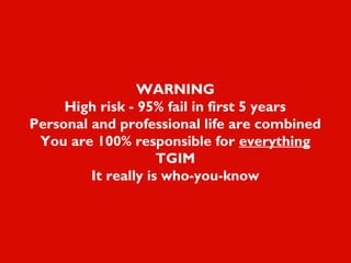 WARNING
High risk - 95% fail in first 5 years
Personal and professional life are combined
You are 100% responsible for everything
TGIM
It really is who-you-know
 