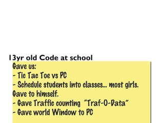 13yr old Code at school
Gave us:
- Tic Tac Toe vs PC
- Schedule students into classes... most girls.
Gave to himself.
- Gave Traffic counting “Traf-O-Data”
- Gave world Window to PC
Gave us:
- Tic Tac Toe vs PC
- Schedule students into classes... most girls.
Gave to himself.
- Gave Traffic counting “Traf-O-Data”
- Gave world Window to PC
 