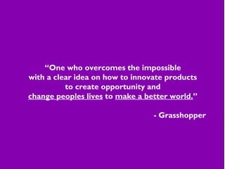 “One who overcomes the impossible
with a clear idea on how to innovate products
to create opportunity and
change peoples lives to make a better world.”
- Grasshopper
 