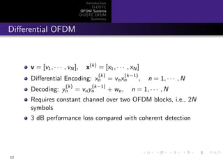 Introduction
D-DSTC
OFDM Systems
D-DSTC OFDM
Summary
Diﬀerential OFDM
v = [v1, · · · , vN ], x(k) = [x1, · · · , xN]
Diﬀerential Encoding: x
(k)
n = vnx
(k−1)
n , n = 1, · · · , N
Decoding: y
(k)
n = vny
(k−1)
n + wn, n = 1, · · · , N
Requires constant channel over two OFDM blocks, i.e., 2N
symbols
3 dB performance loss compared with coherent detection
12
 