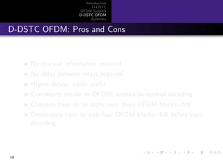 Introduction
D-DSTC
OFDM Systems
D-DSTC OFDM
Summary
D-DSTC OFDM: Pros and Cons
No channel information required
No delay between relays required
Higher delays: cyclic preﬁx
Complexity similar to OFDM, symbol-by-symbol decoding
Channels have to be static over three OFDM blocks=6N
Destination have to wait four OFDM blocks=8N before start
decoding
18
 