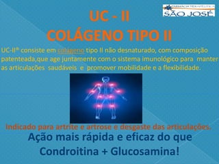 Ação mais rápida e eficaz do que
Condroitina + Glucosamina!
Indicado para artrite e artrose e desgaste das articulações.
UC-II® consiste em colágeno tipo II não desnaturado, com composição
patenteada,que age juntamente com o sistema imunológico para manter
as articulações saudáveis e promover mobilidade e a flexibilidade.
 