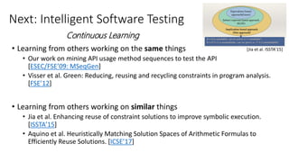 Next: Intelligent Software Testing
• Learning from others working on the same things
• Our work on mining API usage method sequences to test the API
[ESEC/FSE’09: MSeqGen]
• Visser et al. Green: Reducing, reusing and recycling constraints in program analysis.
[FSE’12]
• Learning from others working on similar things
• Jia et al. Enhancing reuse of constraint solutions to improve symbolic execution.
[ISSTA’15]
• Aquino et al. Heuristically Matching Solution Spaces of Arithmetic Formulas to
Efficiently Reuse Solutions. [ICSE’17]
[Jia et al. ISSTA’15]
Continuous Learning
 