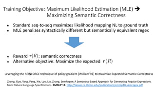 Training Objective: Maximum Likelihood Estimation (MLE) 
Maximizing Semantic Correctness
● Standard seq-to-seq maximizes likelihood mapping NL to ground truth
● MLE penalizes syntactically different but semantically equivalent regex
● Reward : semantic correctness
● Alternative objective: Maximize the expected
Leveraging the REINFORCE technique of policy gradient [William’92] to maximize Expected Semantic Correctness
Zhong, Guo, Yang, Peng, Xie, Lou, Liu, Zhang. SemRegex: A Semantics-Based Approach for Generating Regular Expressions
from Natural Language Specifications. EMNLP’18. http://taoxie.cs.illinois.edu/publications/emnlp18-semregex.pdf
 